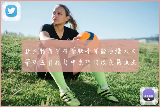 杜兰特与字母哥联手可能性增大火箭队五首轮与申京阿门成交易焦点