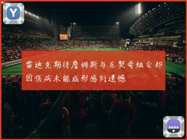 雷迪克期待詹姆斯与东契奇组合却因伤病未能成形感到遗憾
