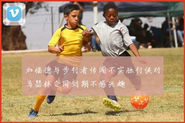 加福德与步行者传闻不实独行侠对马瑟林合同到期不感兴趣