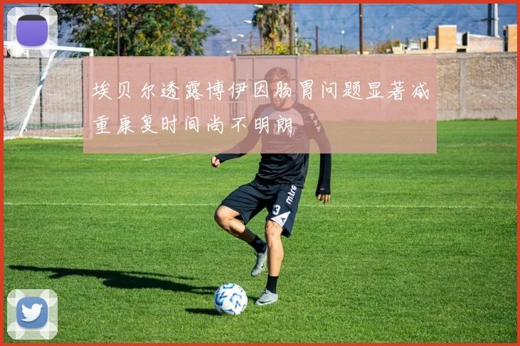 埃贝尔透露博伊因肠胃问题显著减重康复时间尚不明朗