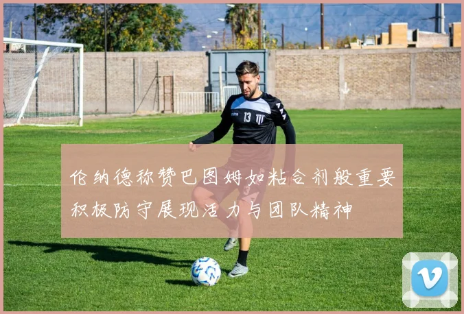 伦纳德称赞巴图姆如粘合剂般重要积极防守展现活力与团队精神