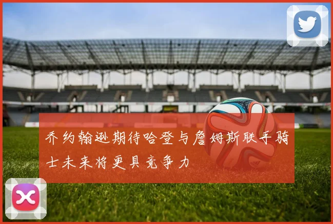 乔约翰逊期待哈登与詹姆斯联手骑士未来将更具竞争力