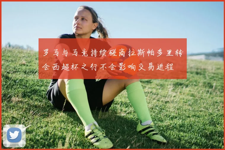 罗马与马竞持续磋商拉斯帕多里转会西超杯之行不会影响交易进程