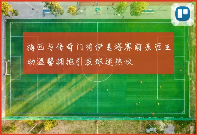 梅西与传奇门将伊基塔赛前亲密互动温馨拥抱引发球迷热议