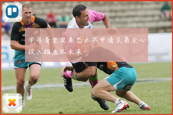 字母哥坚定表态永不申请交易全心投入雄鹿队未来
