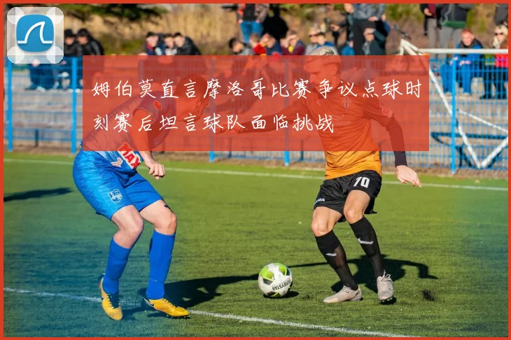 姆伯莫直言摩洛哥比赛争议点球时刻赛后坦言球队面临挑战