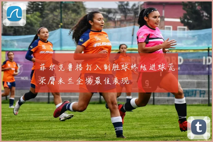 菲尔克鲁格打入制胜球终结进球荒荣膺米兰全场最佳表现